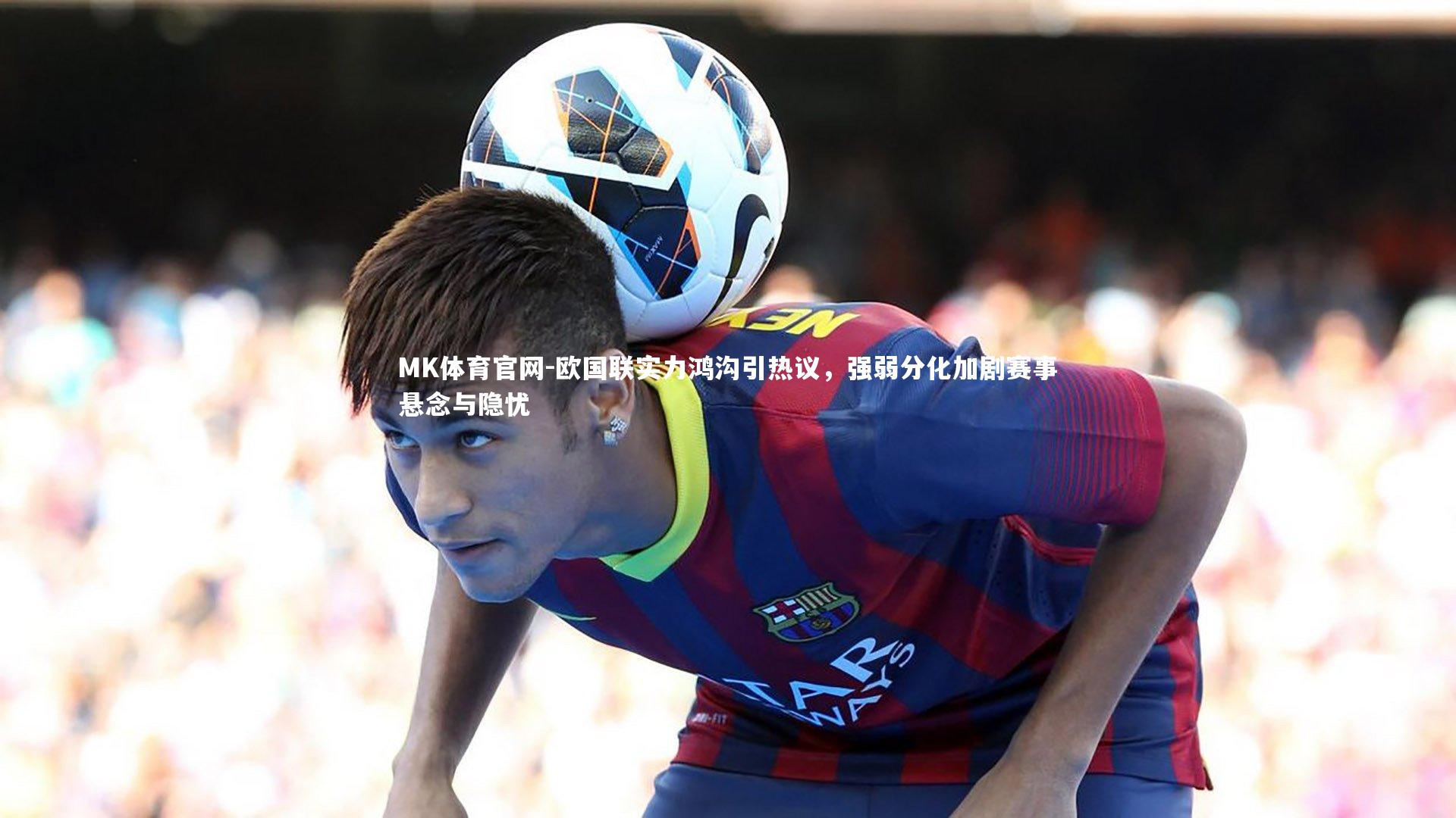 欧国联实力鸿沟引热议，强弱分化加剧赛事悬念与隐忧